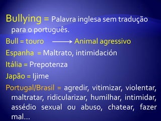 Bullying = Palavra inglesa sem tradução para o português.Bull = touro                   Animal agressivoEspanha  = Maltrato, intimidaciónItália = PrepotenzaJapão = IjimePortugal/Brasil = agredir, vitimizar, violentar, maltratar, ridicularizar, humilhar, intimidar, assédio sexual ou abuso, chatear, fazer mal...