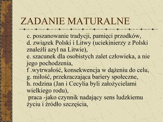 ZADANIE MATURALNE
c. poszanowanie tradycji, pamięci przodków,
d. związek Polski i Litwy (uciekinierzy z Polski
znaleźli azyl na Litwie),
e. szacunek dla osobistych zalet człowieka, a nie
jego pochodzenia,
f .wytrwałość, konsekwencja w dążeniu do celu,
g. miłość, przekraczająca bariery społeczne,
h. rodzina (Jan i Cecylia byli założycielami
wielkiego rodu),
praca -jako czynnik nadający sens ludzkiemu
życiu i źródło szczęścia,
 