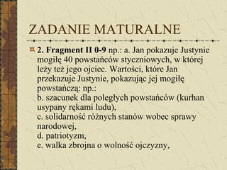 ZADANIE MATURALNE
2. Fragment II 0-9 np.: a. Jan pokazuje Justynie
mogiłę 40 powstańców styczniowych, w której
leży też jego ojciec. Wartości, które Jan
przekazuje Justynie, pokazując jej mogiłę
powstańczą: np.:
b. szacunek dla poległych powstańców (kurhan
usypany rękami ludu),
c. solidarność różnych stanów wobec sprawy
narodowej,
d. patriotyzm,
e. walka zbrojna o wolność ojczyzny,
 