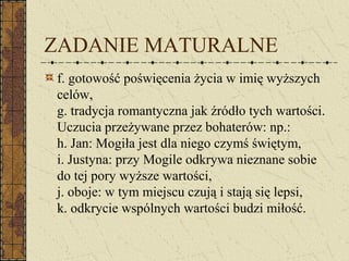 ZADANIE MATURALNE
f. gotowość poświęcenia życia w imię wyższych
celów,
g. tradycja romantyczna jak źródło tych wartości.
Uczucia przeżywane przez bohaterów: np.:
h. Jan: Mogiła jest dla niego czymś świętym,
i. Justyna: przy Mogile odkrywa nieznane sobie
do tej pory wyższe wartości,
j. oboje: w tym miejscu czują i stają się lepsi,
k. odkrycie wspólnych wartości budzi miłość.
 