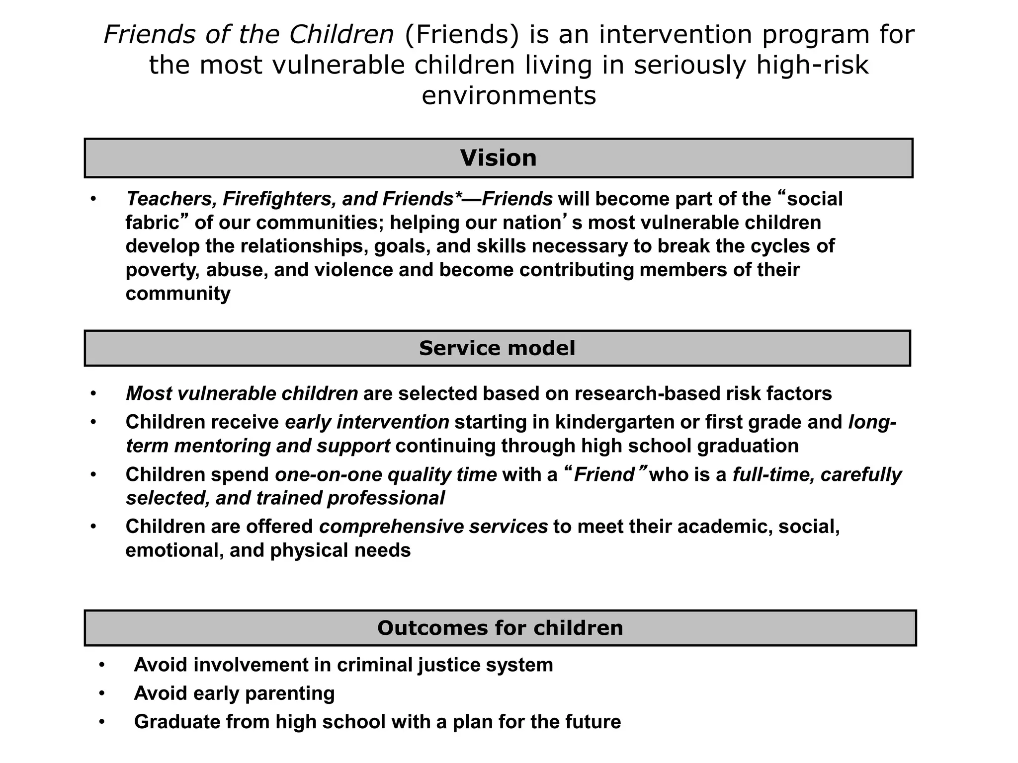 Friends of the Children (Friends) is an intervention program for
the most vulnerable children living in seriously high-risk
environments
• Avoid involvement in criminal justice system
• Avoid early parenting
• Graduate from high school with a plan for the future
Outcomes for children
• Most vulnerable children are selected based on research-based risk factors
• Children receive early intervention starting in kindergarten or first grade and long-
term mentoring and support continuing through high school graduation
• Children spend one-on-one quality time with a “Friend” who is a full-time, carefully
selected, and trained professional
• Children are offered comprehensive services to meet their academic, social,
emotional, and physical needs
Service model
• Teachers, Firefighters, and Friends*—Friends will become part of the “social
fabric” of our communities; helping our nation’s most vulnerable children
develop the relationships, goals, and skills necessary to break the cycles of
poverty, abuse, and violence and become contributing members of their
community
Vision
 