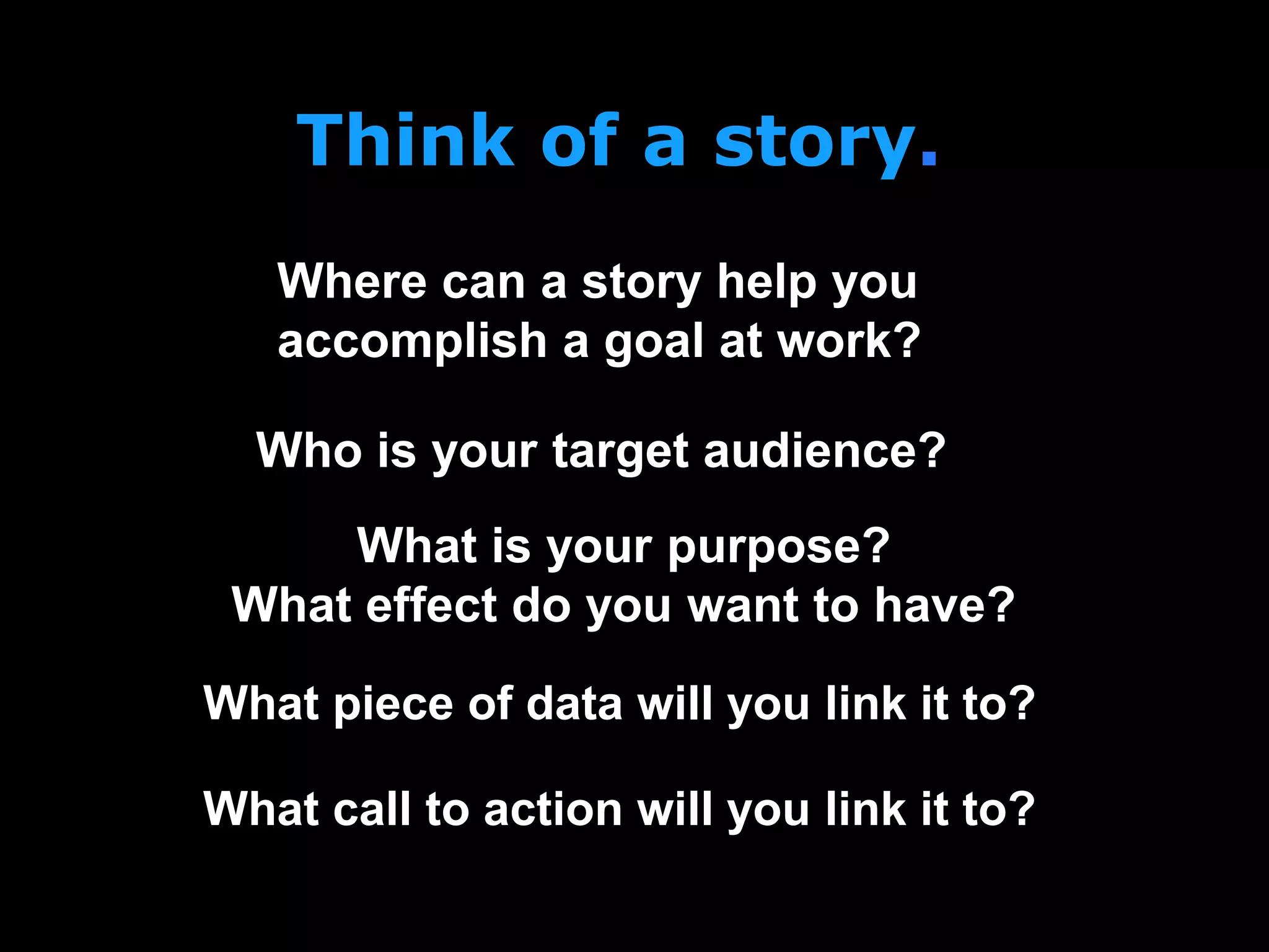 Think of a story.
What is your purpose?
What effect do you want to have?
Where can a story help you
accomplish a goal at work?
Who is your target audience?
What piece of data will you link it to?
What call to action will you link it to?
 