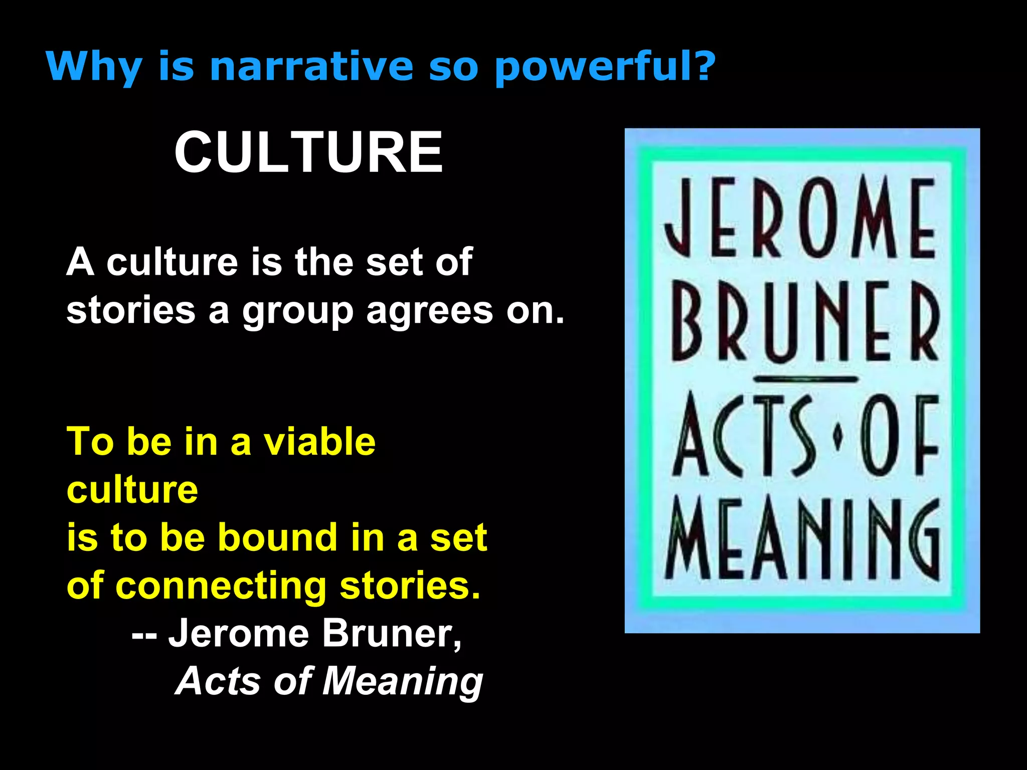 Why is narrative so powerful?
A culture is the set of
stories a group agrees on.
CULTURE
To be in a viable
culture
is to be bound in a set
of connecting stories.
-- Jerome Bruner,
Acts of Meaning
 