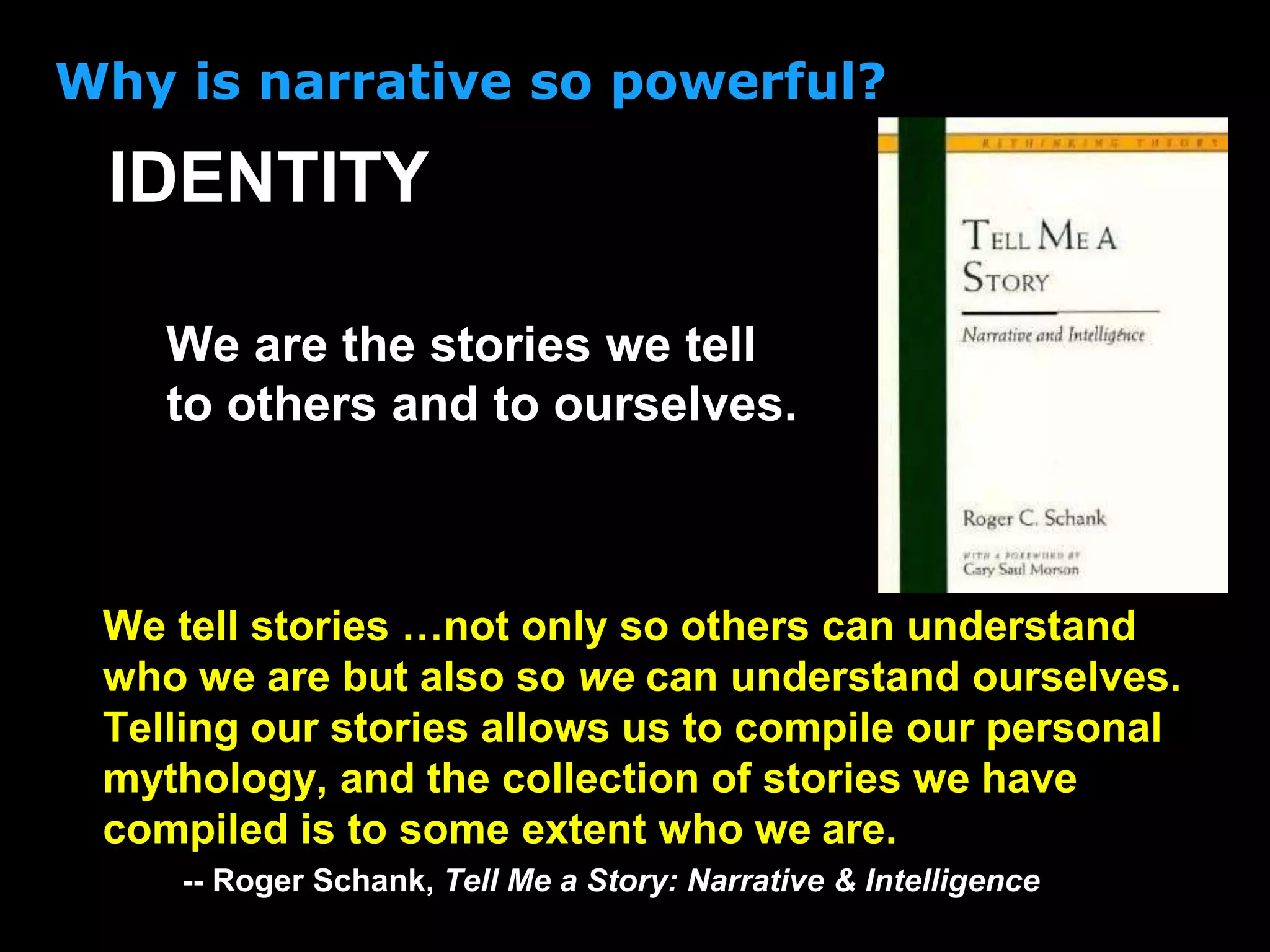 We are the stories we tell
to others and to ourselves.
IDENTITY
Why is narrative so powerful?
We tell stories …not only so others can understand
who we are but also so we can understand ourselves.
Telling our stories allows us to compile our personal
mythology, and the collection of stories we have
compiled is to some extent who we are.
-- Roger Schank, Tell Me a Story: Narrative & Intelligence
 