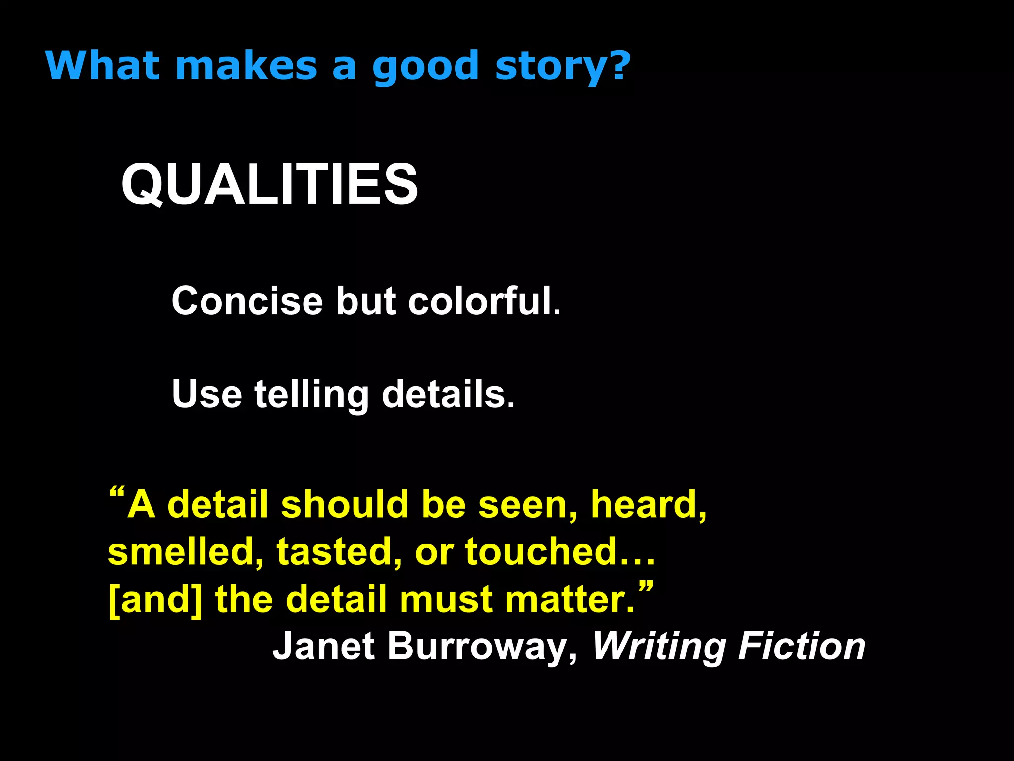 What makes a good story?
Concise but colorful.
“A detail should be seen, heard,
smelled, tasted, or touched…
[and] the detail must matter.”
Janet Burroway, Writing Fiction
QUALITIES
Use telling details.
 