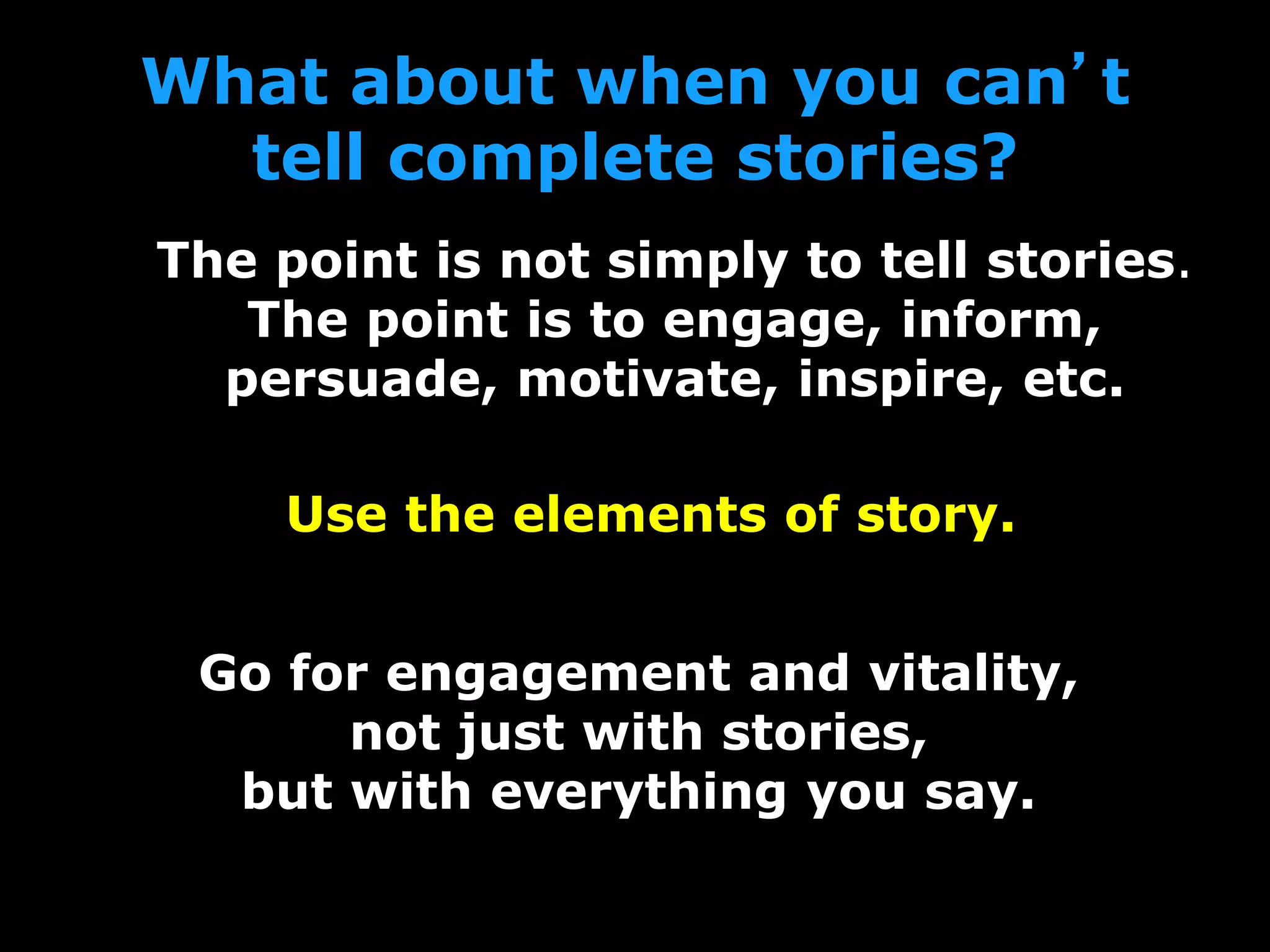What about when you can’t
tell complete stories?
The point is not simply to tell stories.
The point is to engage, inform,
persuade, motivate, inspire, etc.
Use the elements of story.
Go for engagement and vitality,
not just with stories,
but with everything you say.
 