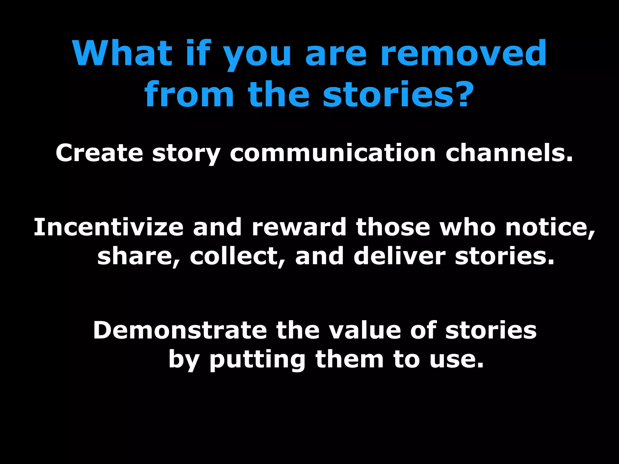 What if you are removed
from the stories?
Create story communication channels.
Incentivize and reward those who notice,
share, collect, and deliver stories.
Demonstrate the value of stories
by putting them to use.
 