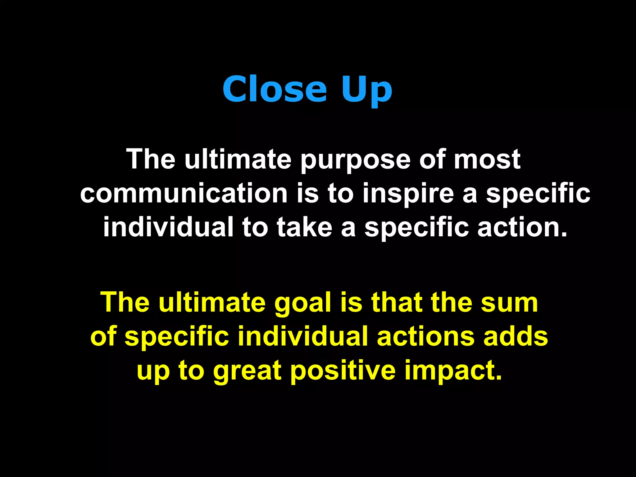 Close Up
The ultimate purpose of most
communication is to inspire a specific
individual to take a specific action.
The ultimate goal is that the sum
of specific individual actions adds
up to great positive impact.
 
