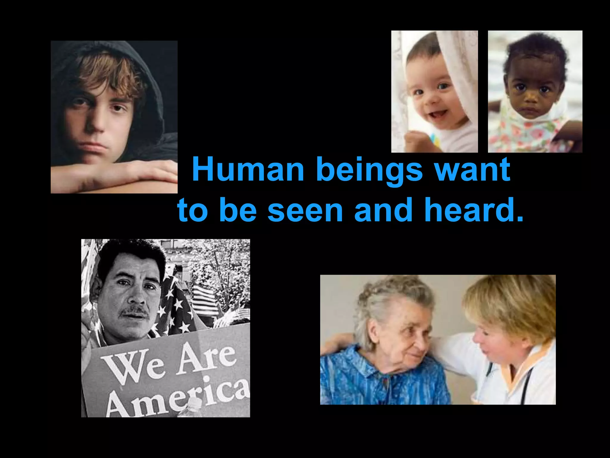 Human beings want
to be seen and heard.
 