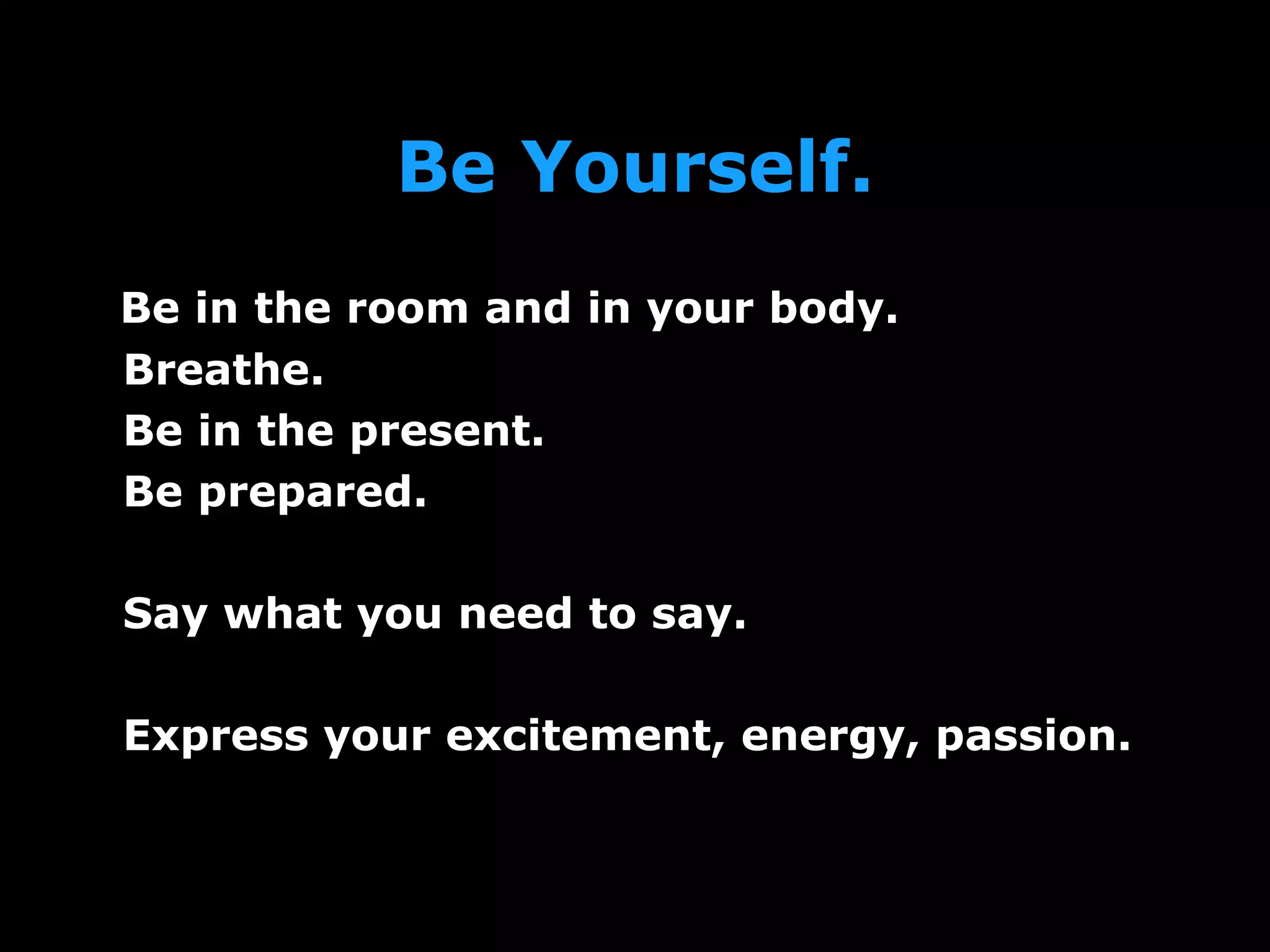 Be Yourself.
Be in the room and in your body.
Breathe.
Be in the present.
Be prepared.
Say what you need to say.
Express your excitement, energy, passion.
 