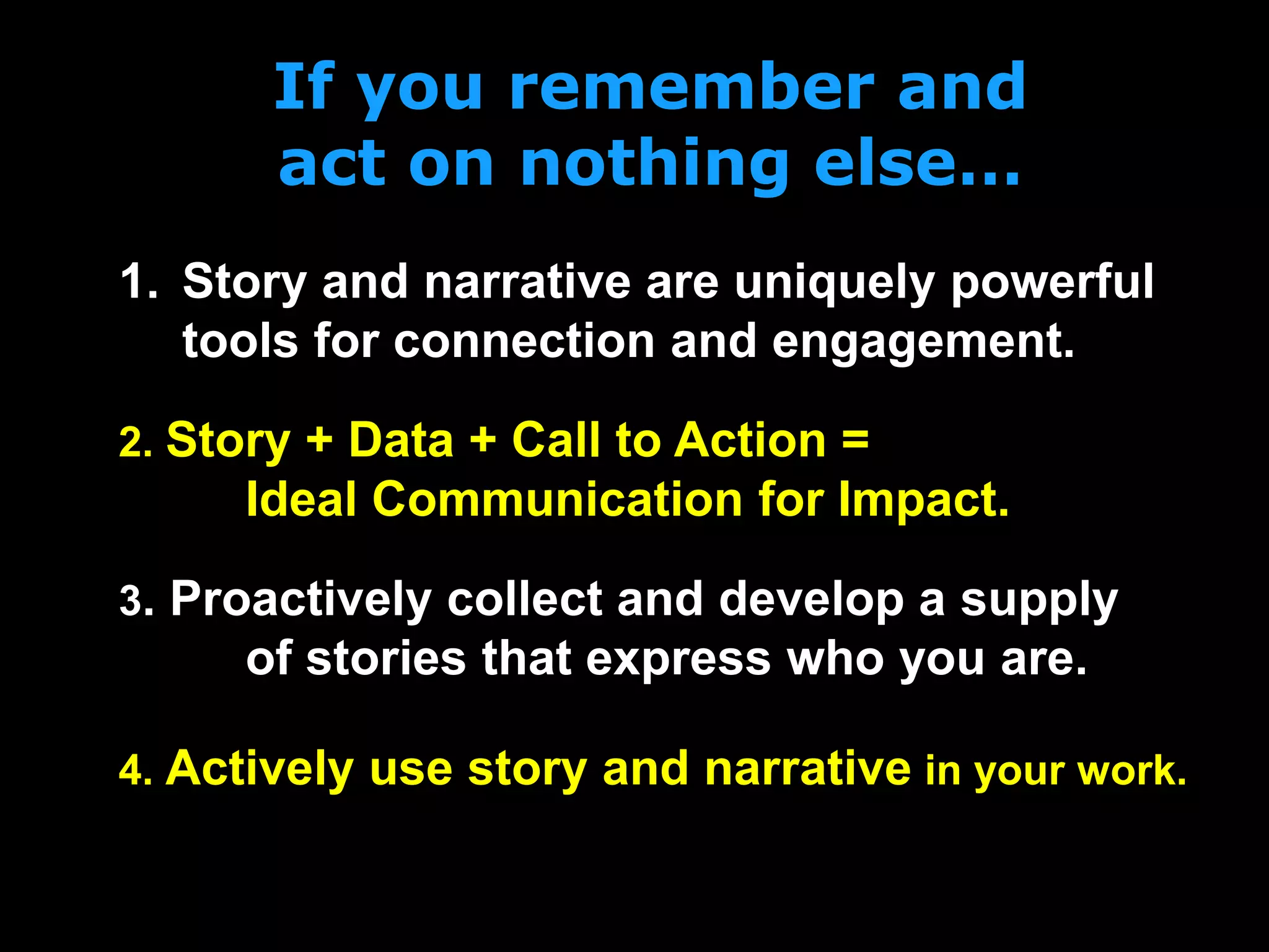 If you remember and
act on nothing else…
2. Story + Data + Call to Action =
Ideal Communication for Impact.
1. Story and narrative are uniquely powerful
tools for connection and engagement.
3. Proactively collect and develop a supply
of stories that express who you are.
4. Actively use story and narrative in your work.
 