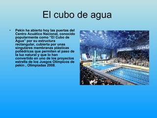 El cubo de agua  Pekín ha abierto hoy las puertas del Centro Acuático Nacional, conocido popularmente como “El Cubo de Agua” por su estructura rectangular, cubierta por unas singulares membranas plásticas poliédricas que permiten el paso de la luz natural y que lo han convertido en uno de los proyectos estrella de los Juegos Olímpicos de pekin , Olimpiadas 2008 . 
