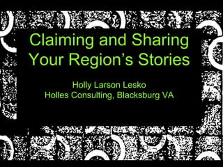Claiming and Sharing
Your Region’s Stories
Holly Larson Lesko
Holles Consulting, Blacksburg VA
 