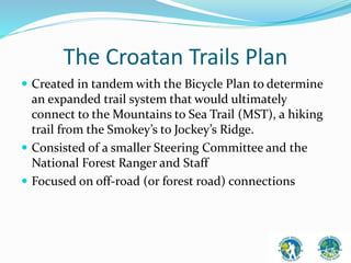 The Croatan Trails Plan 
 Created in tandem with the Bicycle Plan to determine 
an expanded trail system that would ultimately 
connect to the Mountains to Sea Trail (MST), a hiking 
trail from the Smokey’s to Jockey’s Ridge. 
 Consisted of a smaller Steering Committee and the 
National Forest Ranger and Staff 
 Focused on off-road (or forest road) connections 
 