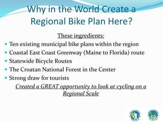 Why in the World Create a 
Regional Bike Plan Here? 
These ingredients: 
 Ten existing municipal bike plans within the region 
 Coastal East Coast Greenway (Maine to Florida) route 
 Statewide Bicycle Routes 
 The Croatan National Forest in the Center 
 Strong draw for tourists 
Created a GREAT opportunity to look at cycling on a 
Regional Scale 
 