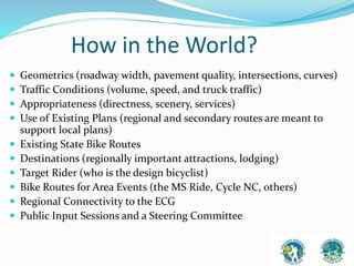 How in the World? 
 Geometrics (roadway width, pavement quality, intersections, curves) 
 Traffic Conditions (volume, speed, and truck traffic) 
 Appropriateness (directness, scenery, services) 
 Use of Existing Plans (regional and secondary routes are meant to 
support local plans) 
 Existing State Bike Routes 
 Destinations (regionally important attractions, lodging) 
 Target Rider (who is the design bicyclist) 
 Bike Routes for Area Events (the MS Ride, Cycle NC, others) 
 Regional Connectivity to the ECG 
 Public Input Sessions and a Steering Committee 
 