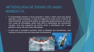 METODOLOGIA DE ENSINO DO NADO
BORBOLETA.
 É recomendado primeiro o aluno aprender a nadar o estilo crawl para depois
aprender o nado borboleta, o nível de exigência do nado crawl é inferior do
nado borboleta, os exercícios podem ser aplicados gradativamente de acordo
com o grau de dificuldade, sendo mais difícil a assimilação dos movimentos
corretos. Com essa sequencia de pratica tento a assimilação com o nado
golfinho o aluno não terá tanta dificuldade.
 A cada aula é necessário assimilar todos os detalhes dos movimentos, caso
contrario a técnica não será executada corretamente,
 