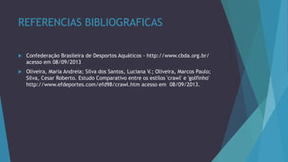 REFERENCIAS BIBLIOGRAFICAS
 Confederação Brasileira de Desportos Aquáticos - http://www.cbda.org.br/
acesso em 08/09/2013
 Oliveira, Maria Andreia; Silva dos Santos, Luciana V.; Oliveira, Marcos Paulo;
Silva, Cesar Roberto. Estudo Comparativo entre os estilos 'crawl' e 'golfinho'
http://www.efdeportes.com/efd98/crawl.htm acesso em 08/09/2013.
 