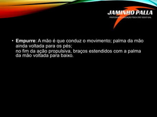 • Empurre: A mão é que conduz o movimento; palma da mão
ainda voltada para os pés;
no fim da ação propulsiva, braços estendidos com a palma
da mão voltada para baixo.
 