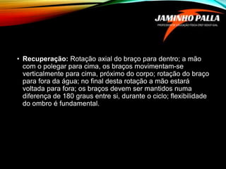 • Recuperação: Rotação axial do braço para dentro; a mão
com o polegar para cima, os braços movimentam-se
verticalmente para cima, próximo do corpo; rotação do braço
para fora da água; no final desta rotação a mão estará
voltada para fora; os braços devem ser mantidos numa
diferença de 180 graus entre si, durante o ciclo; flexibilidade
do ombro é fundamental.
 