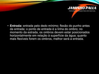 • Entrada: entrada pelo dedo mínimo; flexão do punho antes
da entrada; o ponto de entrada é a linha do ombro; no
momento da estrada, os ombros devem estar posicionados
horizontalmente em relação à superfície da água; quanto
mais flexíveis forem os ombros, melhor será a entrada.
 