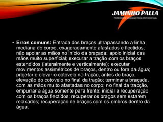 • Erros comuns: Entrada dos braços ultrapassando a linha
mediana do corpo, exageradamente afastados e flectidos;
não apoiar as mãos no início da braçada; apoio inicial das
mãos muito superficial; executar a tração com os braços
estendidos (lateralmente e verticalmente); executar
movimentos assimétricos de braços, dentro ou fora da água;
projetar e elevar o cotovelo na tração, antes do braço;
elevação do cotovelo no final da tração; terminar a braçada,
com as mãos muito afastadas no corpo; no final da tracção,
empurrar a água somente para frente; iniciar a recuperação
com os braços flectidos; recuperar os braços sem estarem
relaxados; recuperação de braços com os ombros dentro da
água.
 