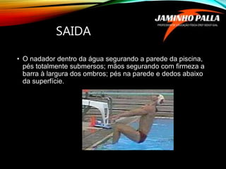 SAIDA
• O nadador dentro da água segurando a parede da piscina,
pés totalmente submersos; mãos segurando com firmeza a
barra à largura dos ombros; pés na parede e dedos abaixo
da superfície.
 