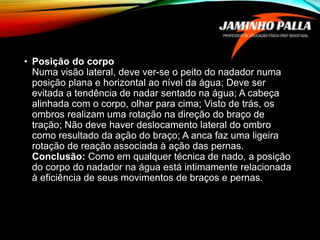 • Posição do corpo
Numa visão lateral, deve ver-se o peito do nadador numa
posição plana e horizontal ao nível da água; Deve ser
evitada a tendência de nadar sentado na água; A cabeça
alinhada com o corpo, olhar para cima; Visto de trás, os
ombros realizam uma rotação na direção do braço de
tração; Não deve haver deslocamento lateral do ombro
como resultado da ação do braço; A anca faz uma ligeira
rotação de reação associada à ação das pernas.
Conclusão: Como em qualquer técnica de nado, a posição
do corpo do nadador na água está intimamente relacionada
à eficiência de seus movimentos de braços e pernas.
 