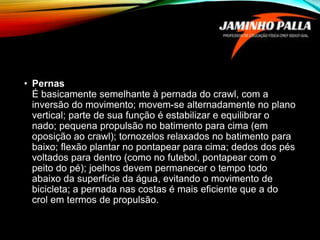 • Pernas
É basicamente semelhante à pernada do crawl, com a
inversão do movimento; movem-se alternadamente no plano
vertical; parte de sua função é estabilizar e equilibrar o
nado; pequena propulsão no batimento para cima (em
oposição ao crawl); tornozelos relaxados no batimento para
baixo; flexão plantar no pontapear para cima; dedos dos pés
voltados para dentro (como no futebol, pontapear com o
peito do pé); joelhos devem permanecer o tempo todo
abaixo da superfície da água, evitando o movimento de
bicicleta; a pernada nas costas é mais eficiente que a do
crol em termos de propulsão.
 