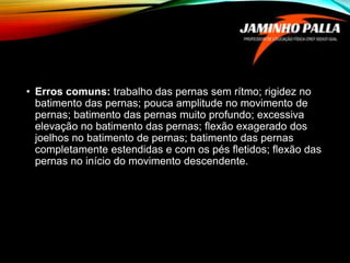 • Erros comuns: trabalho das pernas sem rítmo; rigidez no
batimento das pernas; pouca amplitude no movimento de
pernas; batimento das pernas muito profundo; excessiva
elevação no batimento das pernas; flexão exagerado dos
joelhos no batimento de pernas; batimento das pernas
completamente estendidas e com os pés fletidos; flexão das
pernas no início do movimento descendente.
 