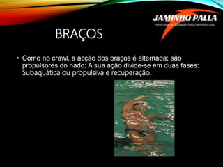 BRAÇOS
• Como no crawl, a acção dos braços é alternada; são
propulsores do nado; A sua ação divide-se em duas fases:
Subaquática ou propulsiva e recuperação.
 
