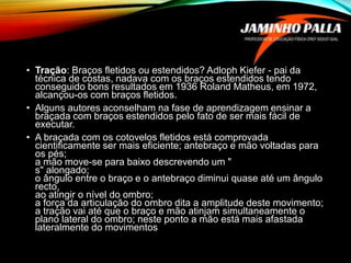• Tração: Braços fletidos ou estendidos? Adloph Kiefer - pai da
técnica de costas, nadava com os braços estendidos tendo
conseguido bons resultados em 1936 Roland Matheus, em 1972,
alcançou-os com braços fletidos.
• Alguns autores aconselham na fase de aprendizagem ensinar a
braçada com braços estendidos pelo fato de ser mais fácil de
executar.
• A braçada com os cotovelos fletidos está comprovada
cientificamente ser mais eficiente; antebraço e mão voltadas para
os pés;
a mão move-se para baixo descrevendo um "
s" alongado;
o ângulo entre o braço e o antebraço diminui quase até um ângulo
recto,
ao atingir o nível do ombro;
a força da articulação do ombro dita a amplitude deste movimento;
a tração vai até que o braço e mão atinjam simultaneamente o
plano lateral do ombro; neste ponto a mão está mais afastada
lateralmente do movimentos
 