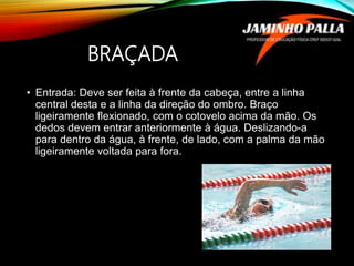 BRAÇADA
• Entrada: Deve ser feita à frente da cabeça, entre a linha
central desta e a linha da direção do ombro. Braço
ligeiramente flexionado, com o cotovelo acima da mão. Os
dedos devem entrar anteriormente à água. Deslizando-a
para dentro da água, à frente, de lado, com a palma da mão
ligeiramente voltada para fora.
 