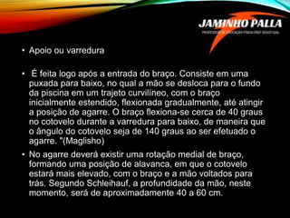 • Apoio ou varredura
• É feita logo após a entrada do braço. Consiste em uma
puxada para baixo, no qual a mão se desloca para o fundo
da piscina em um trajeto curvilíneo, com o braço
inicialmente estendido, flexionada gradualmente, até atingir
a posição de agarre. O braço flexiona-se cerca de 40 graus
no cotovelo durante a varredura para baixo, de maneira que
o ângulo do cotovelo seja de 140 graus ao ser efetuado o
agarre. "(Maglisho)
• No agarre deverá existir uma rotação medial de braço,
formando uma posição de alavanca, em que o cotovelo
estará mais elevado, com o braço e a mão voltados para
trás. Segundo Schleihauf, a profundidade da mão, neste
momento, será de aproximadamente 40 a 60 cm.
 
