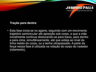 Tração para dentro
• Esta fase inicia-se no agarre, seguindo com um movimento
trajetório semicircular até aposição sob corpo, e que a mãe
inicialmente continua deslocando-se para baixo, para dentro
e para cima, simultâneamente, até que esteja ao nível da
linha média do corpo, ou a tenha ultrapassado. A parte da
força nessa fase é utilizada na rotação do corpo do nadador
(rolamento).
 