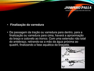 • Finalização da varredura
• Da passagem da tração ou varredura para dentro, para a
finalização ou varredura para cima, haverá a aproximação
do braço e cotovelo ao tronco. Com uma extensão não total
do antebraço, retirando-se a mão da água próxima ao
quadril, finalizando a fase aquática da braçada.
 