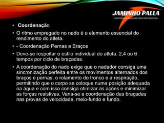 • Coordenação
• O ritmo empregado no nado é o elemento essencial do
rendimento do atleta.
• - Coordenação Pernas e Braços
• Deve-se respeitar o estilo individual do atleta. 2,4 ou 6
tempos por ciclo de braçadas.
• A coordenação do nado exige que o nadador consiga uma
sincronização perfeita entre os movimentos alternados dos
braços e pernas, o rolamento do tronco e a respiração,
permitindo que o corpo se coloque numa posição adequada
na água e com isso consiga otimizar as ações e minimizar
as forças resistivas. Varia-se a coordenação das braçadas
nas provas de velocidade, meio-fundo e fundo.
 