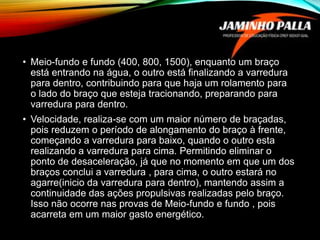 • Meio-fundo e fundo (400, 800, 1500), enquanto um braço
está entrando na água, o outro está finalizando a varredura
para dentro, contribuindo para que haja um rolamento para
o lado do braço que esteja tracionando, preparando para
varredura para dentro.
• Velocidade, realiza-se com um maior número de braçadas,
pois reduzem o período de alongamento do braço à frente,
começando a varredura para baixo, quando o outro esta
realizando a varredura para cima. Permitindo eliminar o
ponto de desaceleração, já que no momento em que um dos
braços conclui a varredura , para cima, o outro estará no
agarre(inicio da varredura para dentro), mantendo assim a
continuidade das ações propulsivas realizadas pelo braço.
Isso não ocorre nas provas de Meio-fundo e fundo , pois
acarreta em um maior gasto energético.
 