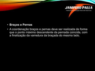 • Braços e Pernas
• A coordenação braços e pernas deve ser realizada de forma
que o ponto máximo descendente da pernada coincida, com
a finalização da varredura da braçada do mesmo lado.
 