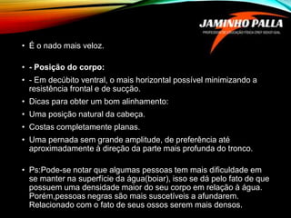 • É o nado mais veloz.
• - Posição do corpo:
• - Em decúbito ventral, o mais horizontal possível minimizando a
resistência frontal e de sucção.
• Dicas para obter um bom alinhamento:
• Uma posição natural da cabeça.
• Costas completamente planas.
• Uma pernada sem grande amplitude, de preferência até
aproximadamente à direção da parte mais profunda do tronco.
• Ps:Pode-se notar que algumas pessoas tem mais dificuldade em
se manter na superfície da água(boiar), isso se dá pelo fato de que
possuem uma densidade maior do seu corpo em relação à água.
Porém,pessoas negras são mais suscetíveis a afundarem.
Relacionado com o fato de seus ossos serem mais densos.
 