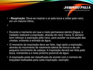 • - Respiração: Deve-se inspirar o ar pela boca e soltar pelo nariz,
em um mesmo rítimo.
•
• Durante o momento em que o rosto permanece dentro d'água, o
nadador realizará a expiração, através do nariz  boca. É sempre
bom reforçar a expiração pelo nariz, para auxiliar na execução das
viradas, evitando a entrada de água.
• O momento da inspiração deve ser feito, logo após a expiração,
através do movimento de rolamento lateral de tronco e de um
pequeno movimento de cabeça. A inspiração deverá ser feita pela
boca, mantendo-a o mais próximo possível da água.
• A respiração pode ser classificada de acordo com o número de
braçadas realizadas para cada inspiração, exemplo:
 