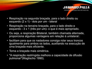 • Respiração na segunda braçada, para o lado direito ou
esquerdo (2 x 1) - dois por um - lateral
• Respiração na terceira braçada, para o lado direito e
esquerdo - 3 x 1 (três por um)- o que é mais apropriado.
• Ou seja, a respiração Bilateral, também chamada alternada,
proporciona algumas vantagens em relação à unilateral.:
• facilitam para que os nadadores consiga rolar seus troncos
igualmente para ambos os lados, auxiliando na execução de
uma braçada mais eficiente.
• Torna a braçada mais simétrica.
• "A respiração restringida melhora a capacidade de difusão
pulmonar"(Maglischo 1990).
 