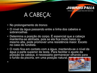 A CABEÇA:
• No prolongamento do tronco
• O nível da água passando entre a linha dos cabelos e
sobrancelhas
• Determina a posição do corpo. É essencial que a cabeça
mantenha-se alinhada, pois se ela fica muito baixo ou
mesmo alta, pode promover uma resistência maior. Exceto
no caso do fundista.
• O rosto fica em contato com a água, mantendo-se o nível da
água a parte superior da testa. Para facilitar o ajuste da
posição da cabeça, é necessário permanecer olhando para
o fundo da piscina, em uma posição natural.
•
 
