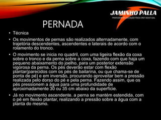 PERNADA
• Técnica
• Os movimentos de pernas são realizados alternadamente, com
trajetória descendentes, ascendentes e laterais de acordo com o
rolamento do tronco.
• O movimento se inicia no quadril, com uma ligeira flexão da coxa
sobre o tronco e da perna sobre a coxa, fazendo com que haja um
pequeno abaixamento do joelho, para um posterior extensão
vigorosa da perna. Os pés deverão estar com flexão
plantar(parecidos com os pés de bailarina, ou que chama-se de
ponta de pé) e em inversão, procurando aproveitar bem a pressão
realizada pelo dorso do pé e pela perna. Fazendo assim, que os
pés pressionem a àgua para uma profundidade de
aproximadamente 30 ou 35 cm abaixo da superfície.
• Já no movimento ascendente. a perna se mantém estendida, com
o pé em flexão plantar, realizando a pressão sobre a água com a
planta do mesmo.
 