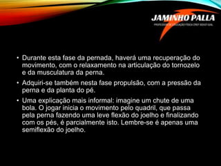 • Durante esta fase da pernada, haverá uma recuperação do
movimento, com o relaxamento na articulação do tornozelo
e da musculatura da perna.
• Adquiri-se também nesta fase propulsão, com a pressão da
perna e da planta do pé.
• Uma explicação mais informal: imagine um chute de uma
bola. O jogar inicia o movimento pelo quadril, que passa
pela perna fazendo uma leve flexão do joelho e finalizando
com os pés, é parcialmente isto. Lembre-se é apenas uma
semiflexão do joelho.
 