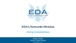 EDA's Networks Division
driving connectedness
Brittany Sickler
Networks Program Manager
bsickler@eda.gov
 