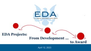 EDA Projects:
From Development …
to Award
April 12, 2023
 