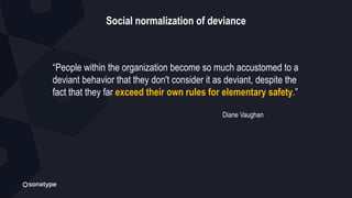 Social normalization of deviance
“People within the organization become so much accustomed to a
deviant behavior that they don't consider it as deviant, despite the
fact that they far exceed their own rules for elementary safety.”
Diane Vaughan
 