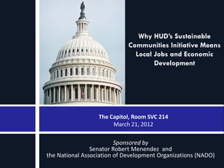 Why HUD’s Sustainable
                             Communities Initiative Means
                               Local Jobs and Economic
                                     Development




                  The Capitol, Room SVC 214
                       March 21, 2012

                         Sponsored by
                Senator Robert Menendez and
the National Association of Development Organizations (NADO)
 