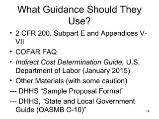 What Guidance Should They
Use?
• 2 CFR 200, Subpart E and Appendices V-
VII
• COFAR FAQ
• Indirect Cost Determination Guide, U.S.
Department of Labor (January 2015)
• Other Materials (with some caution)
--- DHHS “Sample Proposal Format”
--- DHHS, “State and Local Government
Guide (OASMB C-10)” 14
 